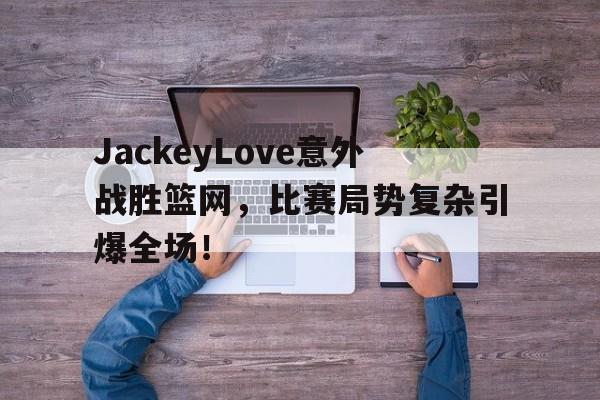 包含JackeyLove意外战胜篮网，比赛局势复杂引爆全场！的词条九游平台